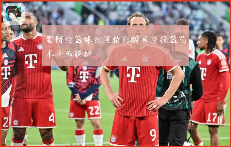 雷阿伦篮球生涯精彩瞬间与投篮艺术全面解析