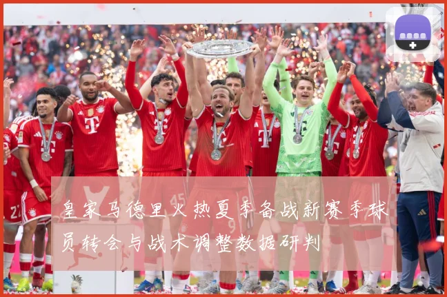 皇家马德里火热夏季备战新赛季球员转会与战术调整数据研判