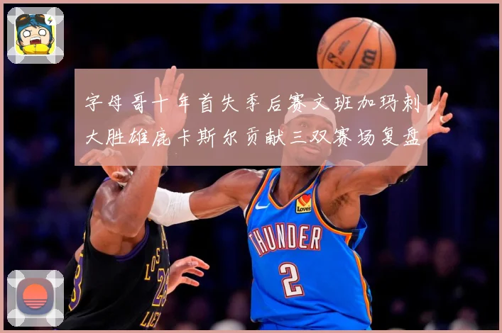 字母哥十年首失季后赛文班加玛刺大胜雄鹿卡斯尔贡献三双赛场复盘