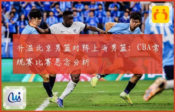 升温北京男篮对阵上海男篮：CBA常规赛比赛悬念分析