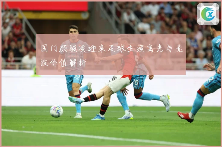 国门颜骏凌迎来足球生涯高光与竞技价值解析