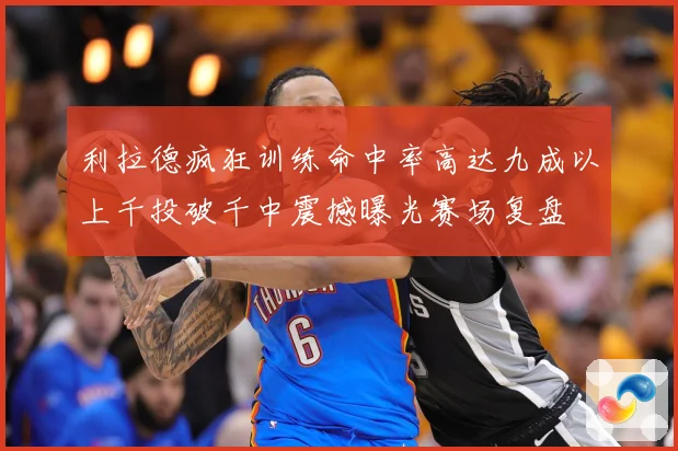 利拉德疯狂训练命中率高达九成以上千投破千中震撼曝光赛场复盘
