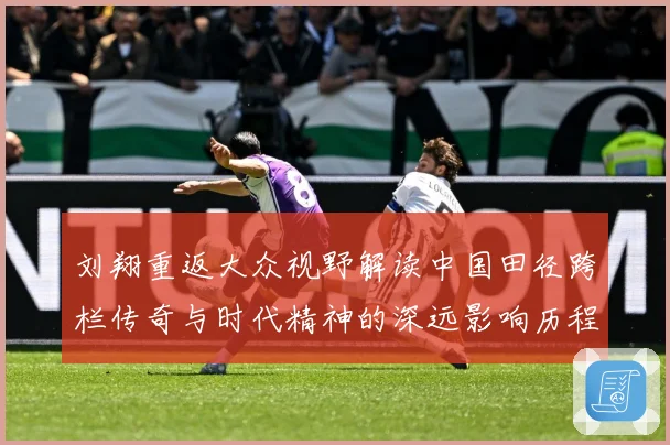 刘翔重返大众视野解读中国田径跨栏传奇与时代精神的深远影响历程