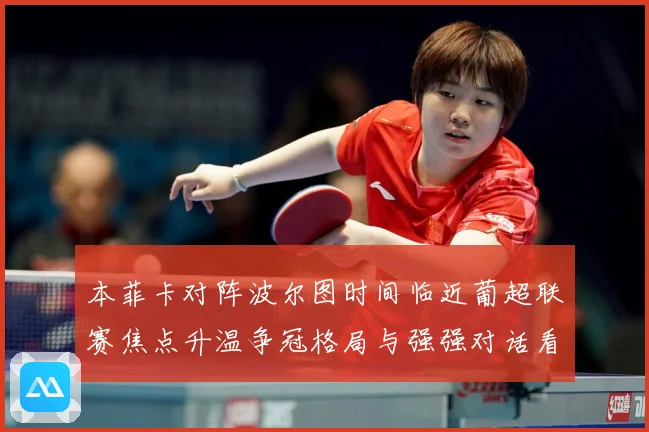 本菲卡对阵波尔图时间临近葡超联赛焦点升温争冠格局与强强对话看点全面升级