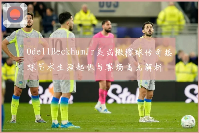 OdellBeckhamJr美式橄榄球传奇接球艺术生涯起伏与赛场高光解析
