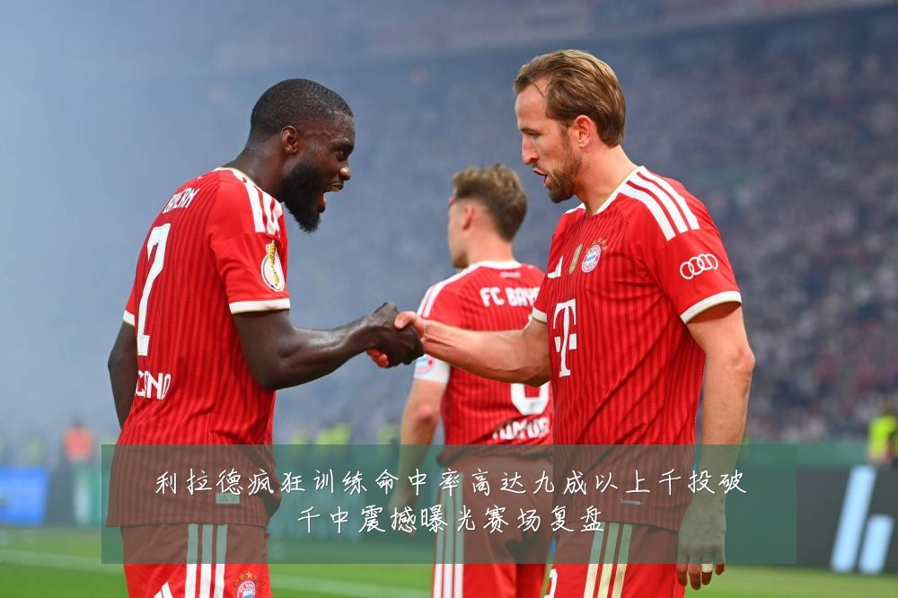 利拉德疯狂训练命中率高达九成以上千投破千中震撼曝光赛场复盘